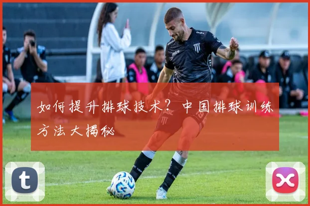 如何提升排球技术？中国排球训练方法大揭秘