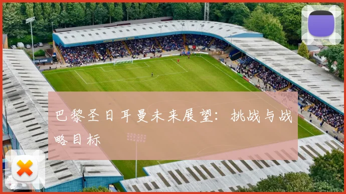 巴黎圣日耳曼未来展望：挑战与战略目标