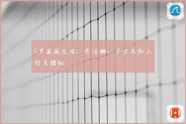 C罗家庭生活：乔治娜、子女及私人时光揭秘