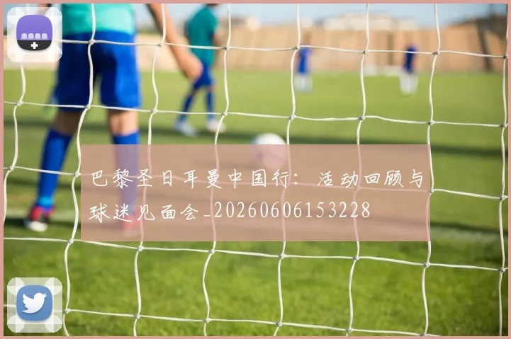 巴黎圣日耳曼中国行：活动回顾与球迷见面会_20260606153228