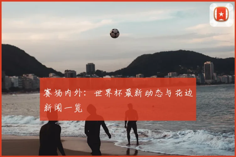 赛场内外：世界杯最新动态与花边新闻一览