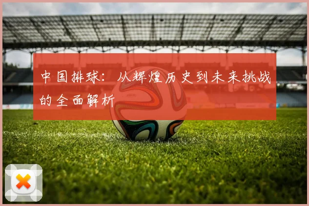 中国排球：从辉煌历史到未来挑战的全面解析