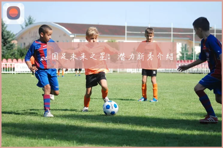 国足未来之星：潜力新秀介绍